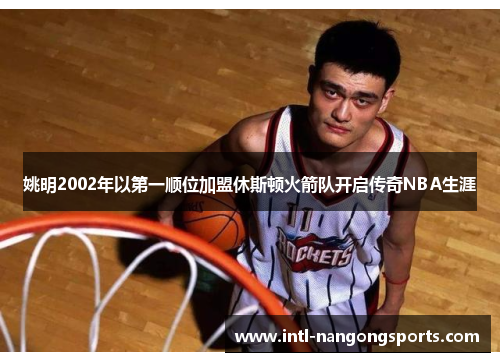 姚明2002年以第一顺位加盟休斯顿火箭队开启传奇NBA生涯