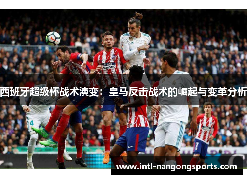 西班牙超级杯战术演变：皇马反击战术的崛起与变革分析