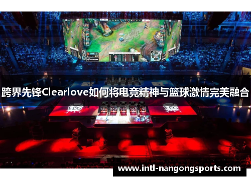 跨界先锋Clearlove如何将电竞精神与篮球激情完美融合