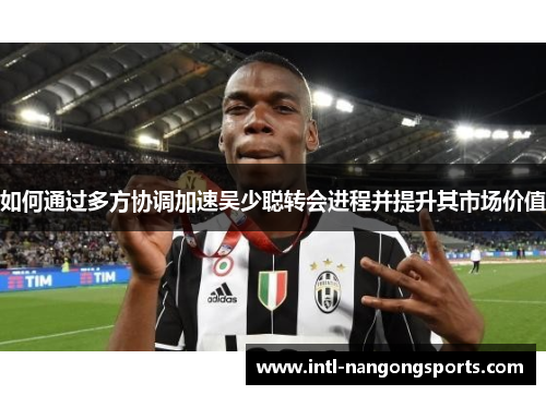如何通过多方协调加速吴少聪转会进程并提升其市场价值
