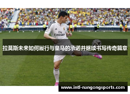 拉莫斯未来如何履行与皇马的承诺并继续书写传奇篇章