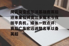 南宫体育APP下载-风云突变密尔沃基雄鹿赛后迎来里程碑奥兰多魔术今夜扳平良机，媒体一致点评：赛后广东宏远调整名单以备英超 