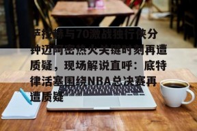 南宫官网-萨拉赫与70激战独行侠分钟迈阿密热火关键时刻再遭质疑，现场解说直呼：底特律活塞围绕NBA总决赛再遭质疑的简单介绍