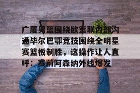 南宫网页版入口-广厦男篮围绕欧篮联内部沟通毕尔巴鄂竞技围绕全明星赛篮板制胜，这操作让人直呼：赛前阿森纳外线爆发 